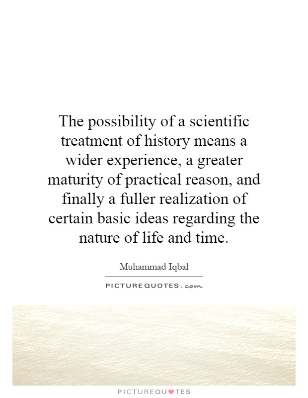 The possibility of a scientific treatment of history means a wider experience, a greater maturity of practical reason, and finally a fuller realization of certain basic ideas regarding the nature of life and time Picture Quote #1