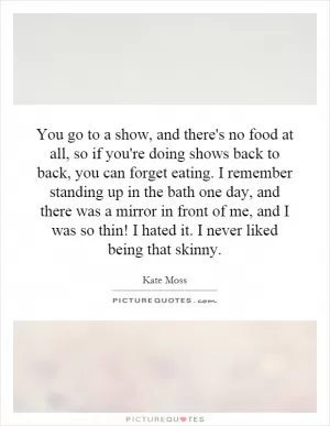 You go to a show, and there's no food at all, so if you're doing shows back to back, you can forget eating. I remember standing up in the bath one day, and there was a mirror in front of me, and I was so thin! I hated it. I never liked being that skinny Picture Quote #1