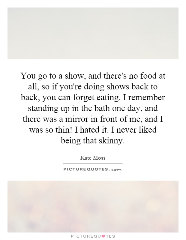You go to a show, and there's no food at all, so if you're doing shows back to back, you can forget eating. I remember standing up in the bath one day, and there was a mirror in front of me, and I was so thin! I hated it. I never liked being that skinny Picture Quote #1