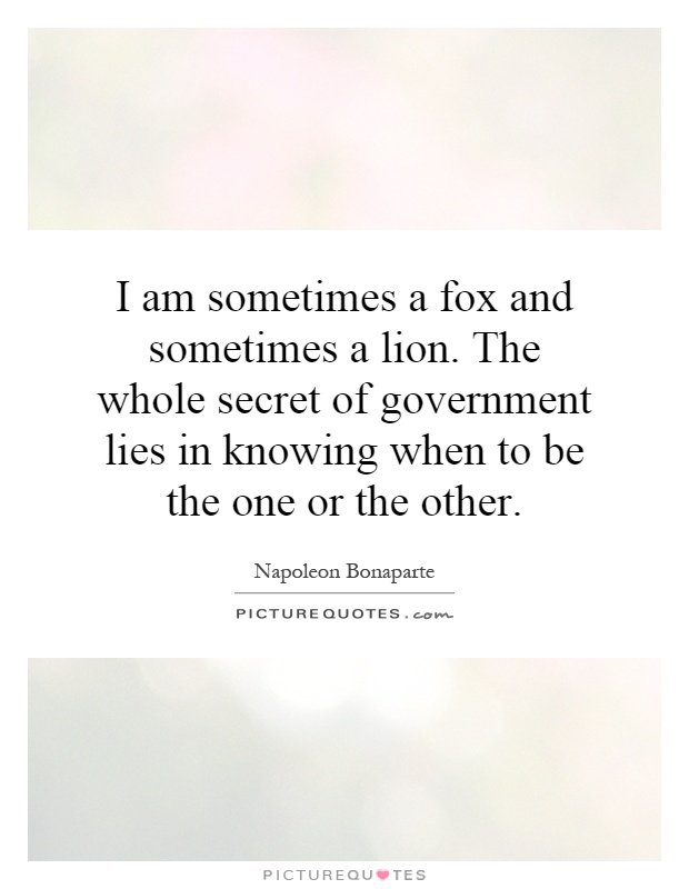 I am sometimes a fox and sometimes a lion. The whole secret of government lies in knowing when to be the one or the other Picture Quote #1