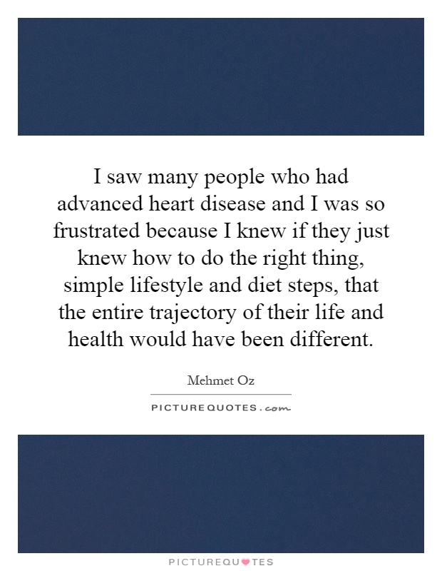 I saw many people who had advanced heart disease and I was so frustrated because I knew if they just knew how to do the right thing, simple lifestyle and diet steps, that the entire trajectory of their life and health would have been different Picture Quote #1