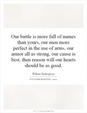 Our battle is more full of names than yours, our men more perfect in the use of arms, our armor all as strong, our cause is best, then reason will our hearts should be as good Picture Quote #1