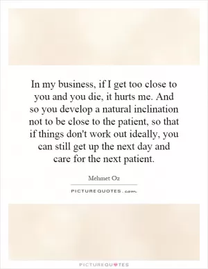 In my business, if I get too close to you and you die, it hurts me. And so you develop a natural inclination not to be close to the patient, so that if things don't work out ideally, you can still get up the next day and care for the next patient Picture Quote #1