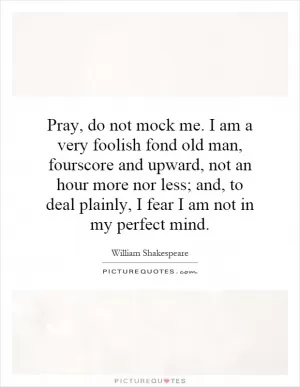 Pray, do not mock me. I am a very foolish fond old man, fourscore and upward, not an hour more nor less; and, to deal plainly, I fear I am not in my perfect mind Picture Quote #1