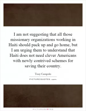 I am not suggesting that all those missionary organizations working in Haiti should pack up and go home, but I am urging them to understand that Haiti does not need clever Americans with newly contrived schemes for saving their country Picture Quote #1