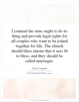 I contend the state ought to do its thing and provide legal rights for all couples who want to be joined together for life. The church should bless unions that it sees fit to bless, and they should be called marriages Picture Quote #1