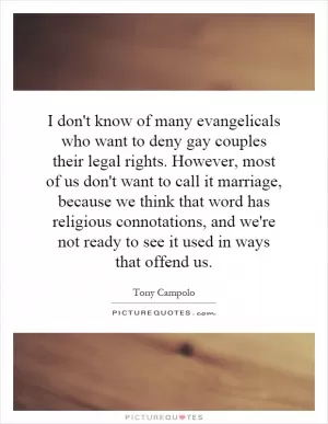 I don't know of many evangelicals who want to deny gay couples their legal rights. However, most of us don't want to call it marriage, because we think that word has religious connotations, and we're not ready to see it used in ways that offend us Picture Quote #1