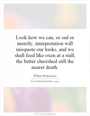Look how we can, or sad or merrily, interpretation will misquote our looks, and we shall feed like oxen at a stall, the better cherished still the nearer death Picture Quote #1
