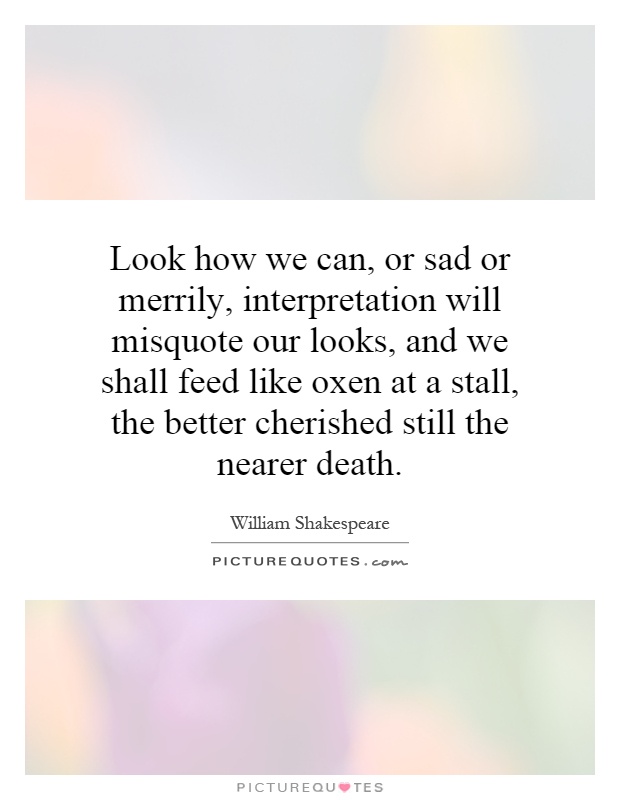 Look how we can, or sad or merrily, interpretation will misquote our looks, and we shall feed like oxen at a stall, the better cherished still the nearer death Picture Quote #1