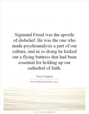 Sigmund Freud was the apostle of disbelief. He was the one who made psychoanalysis a part of our culture, and in so doing he kicked out a flying buttress that had been essential for holding up our cathedral of faith Picture Quote #1