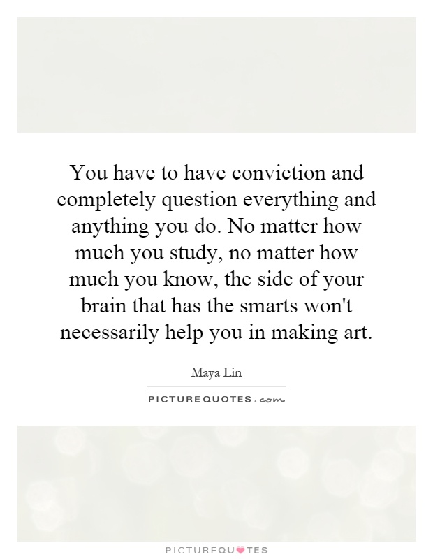 You have to have conviction and completely question everything and anything you do. No matter how much you study, no matter how much you know, the side of your brain that has the smarts won't necessarily help you in making art Picture Quote #1