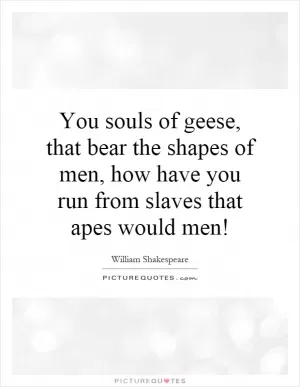 You souls of geese, that bear the shapes of men, how have you run from slaves that apes would men! Picture Quote #1