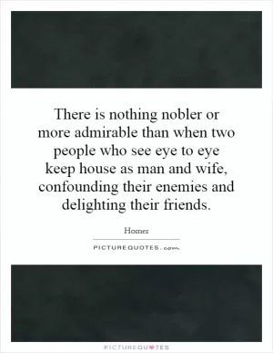There is nothing nobler or more admirable than when two people who see eye to eye keep house as man and wife, confounding their enemies and delighting their friends Picture Quote #1
