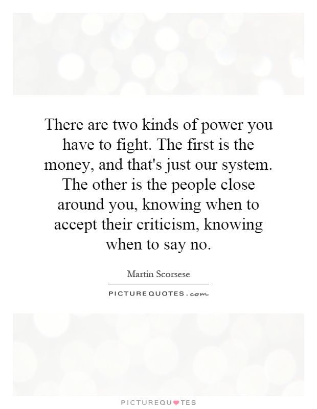 There are two kinds of power you have to fight. The first is the money, and that's just our system. The other is the people close around you, knowing when to accept their criticism, knowing when to say no Picture Quote #1