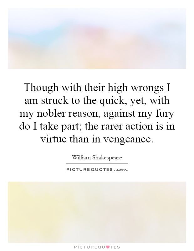 Though with their high wrongs I am struck to the quick, yet, with my nobler reason, against my fury do I take part; the rarer action is in virtue than in vengeance Picture Quote #1