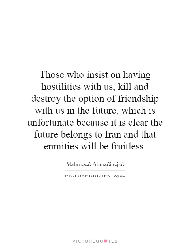 Those who insist on having hostilities with us, kill and destroy the option of friendship with us in the future, which is unfortunate because it is clear the future belongs to Iran and that enmities will be fruitless Picture Quote #1