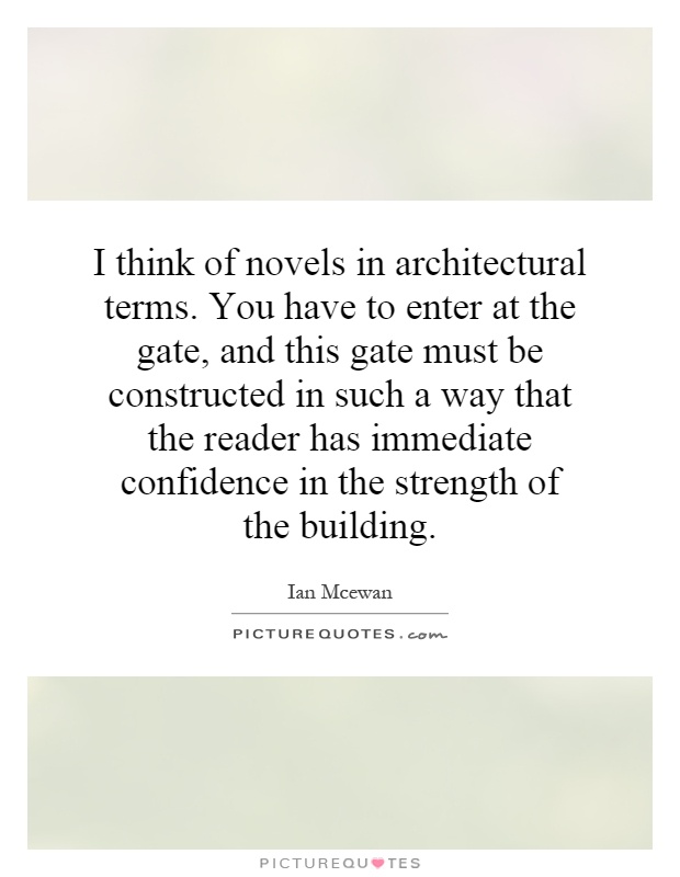 I think of novels in architectural terms. You have to enter at the gate, and this gate must be constructed in such a way that the reader has immediate confidence in the strength of the building Picture Quote #1