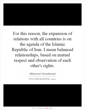 For this reason, the expansion of relations with all countries is on the agenda of the Islamic Republic of Iran. I mean balanced relationships, based on mutual respect and observation of each other's rights Picture Quote #1