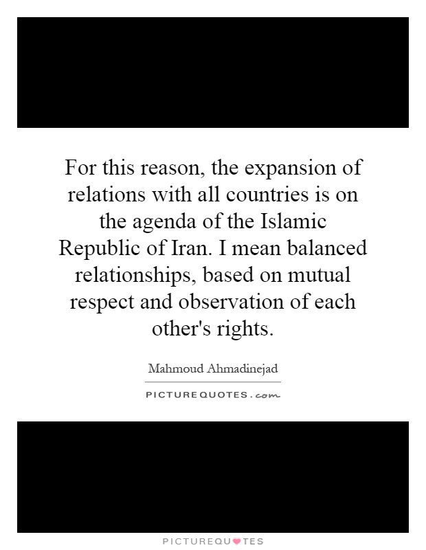 For this reason, the expansion of relations with all countries is on the agenda of the Islamic Republic of Iran. I mean balanced relationships, based on mutual respect and observation of each other's rights Picture Quote #1
