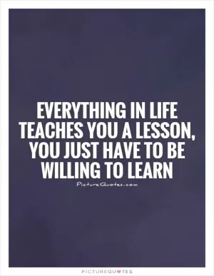 Everything in life teaches you a lesson, you just have to be willing to learn Picture Quote #1