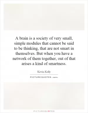 A brain is a society of very small, simple modules that cannot be said to be thinking, that are not smart in themselves. But when you have a network of them together, out of that arises a kind of smartness Picture Quote #1
