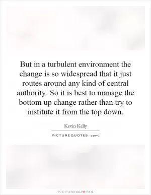 But in a turbulent environment the change is so widespread that it just routes around any kind of central authority. So it is best to manage the bottom up change rather than try to institute it from the top down Picture Quote #1
