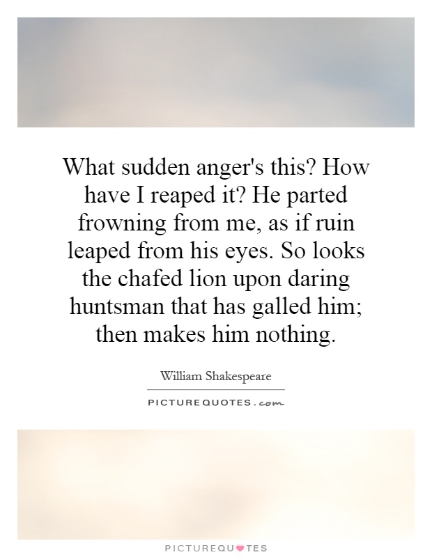 What sudden anger's this? How have I reaped it? He parted frowning from me, as if ruin leaped from his eyes. So looks the chafed lion upon daring huntsman that has galled him; then makes him nothing Picture Quote #1