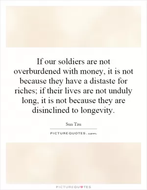 If our soldiers are not overburdened with money, it is not because they have a distaste for riches; if their lives are not unduly long, it is not because they are disinclined to longevity Picture Quote #1