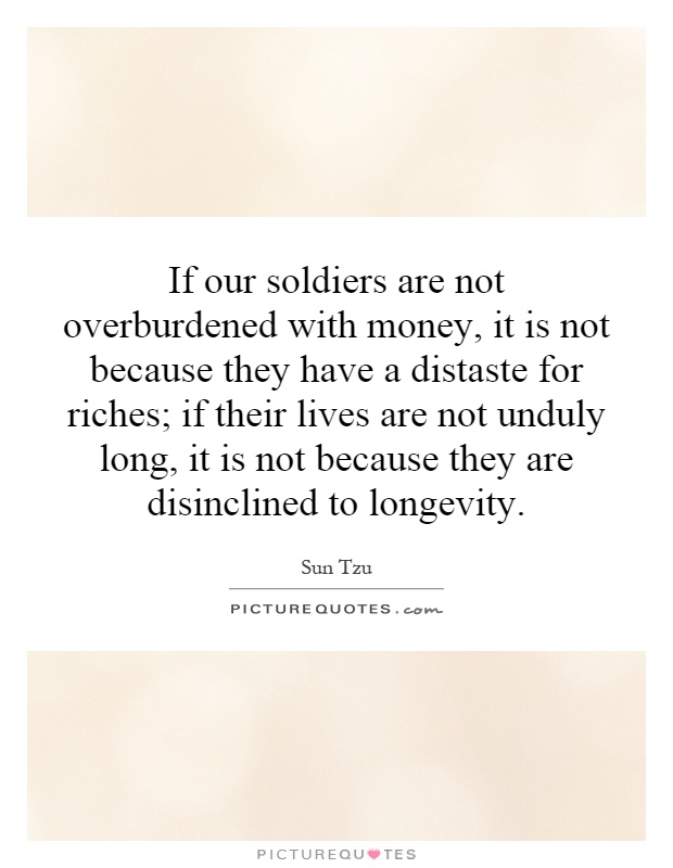 If our soldiers are not overburdened with money, it is not because they have a distaste for riches; if their lives are not unduly long, it is not because they are disinclined to longevity Picture Quote #1