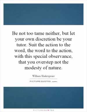 Be not too tame neither, but let your own discretion be your tutor. Suit the action to the word, the word to the action, with this special observance, that you overstep not the modesty of nature Picture Quote #1