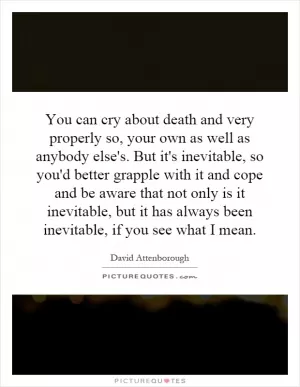 You can cry about death and very properly so, your own as well as anybody else's. But it's inevitable, so you'd better grapple with it and cope and be aware that not only is it inevitable, but it has always been inevitable, if you see what I mean Picture Quote #1
