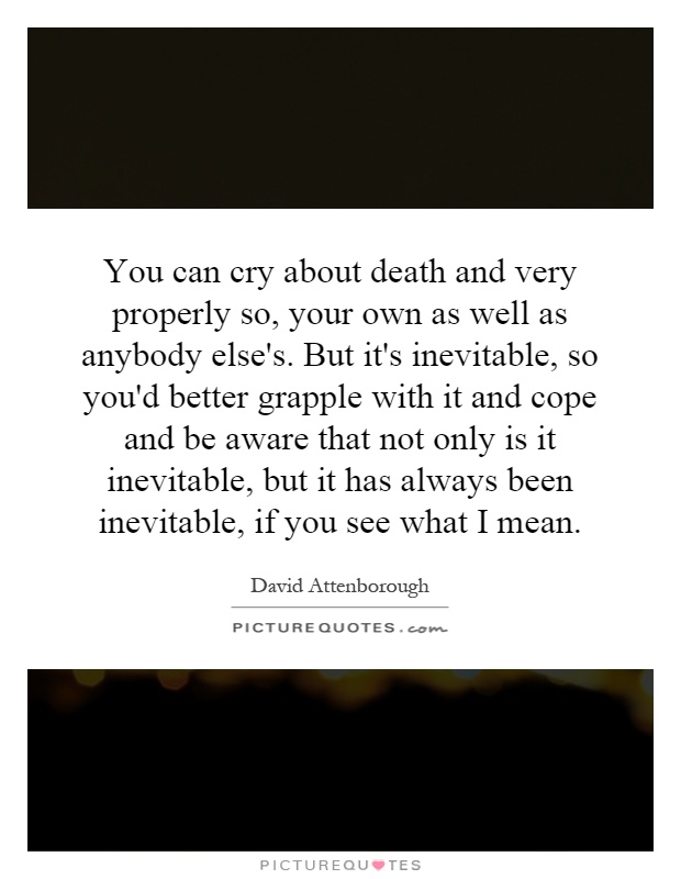 You can cry about death and very properly so, your own as well as anybody else's. But it's inevitable, so you'd better grapple with it and cope and be aware that not only is it inevitable, but it has always been inevitable, if you see what I mean Picture Quote #1