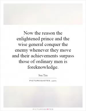 Now the reason the enlightened prince and the wise general conquer the enemy whenever they move and their achievements surpass those of ordinary men is foreknowledge Picture Quote #1