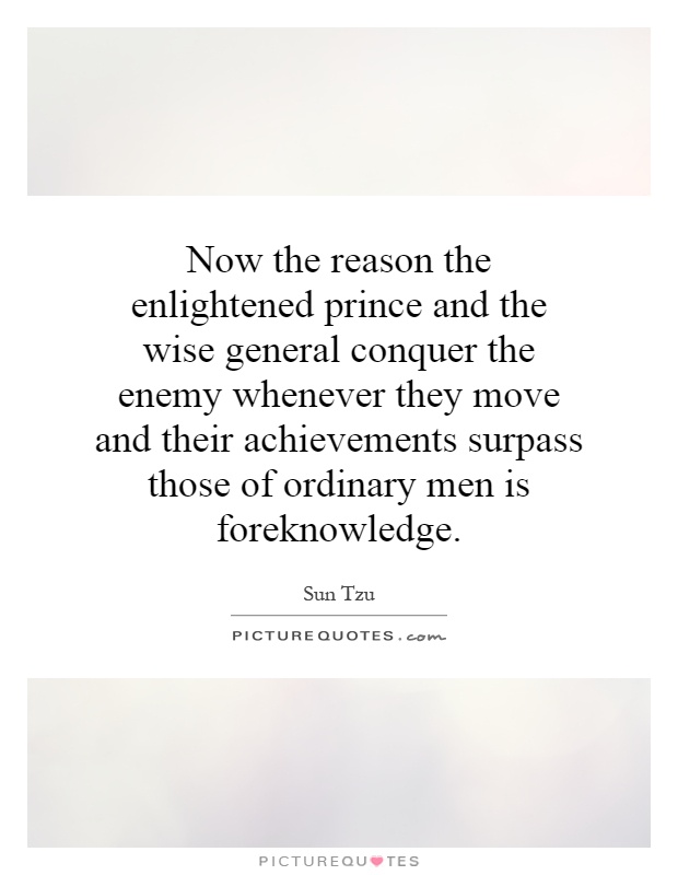 Now the reason the enlightened prince and the wise general conquer the enemy whenever they move and their achievements surpass those of ordinary men is foreknowledge Picture Quote #1
