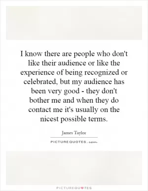 I know there are people who don't like their audience or like the experience of being recognized or celebrated, but my audience has been very good - they don't bother me and when they do contact me it's usually on the nicest possible terms Picture Quote #1