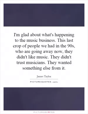 I'm glad about what's happening to the music business. This last crop of people we had in the 90s, who are going away now, they didn't like music. They didn't trust musicians. They wanted something else from it Picture Quote #1