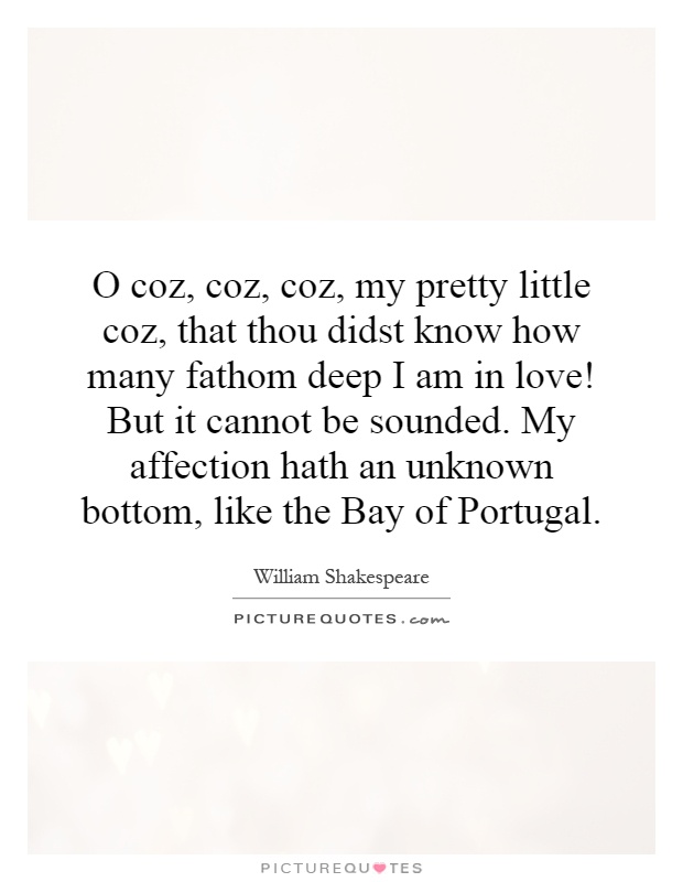 O coz, coz, coz, my pretty little coz, that thou didst know how many fathom deep I am in love! But it cannot be sounded. My affection hath an unknown bottom, like the Bay of Portugal Picture Quote #1