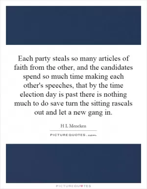 Each party steals so many articles of faith from the other, and the candidates spend so much time making each other's speeches, that by the time election day is past there is nothing much to do save turn the sitting rascals out and let a new gang in Picture Quote #1