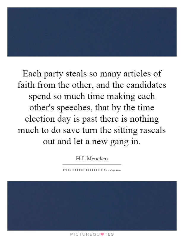 Each party steals so many articles of faith from the other, and the candidates spend so much time making each other's speeches, that by the time election day is past there is nothing much to do save turn the sitting rascals out and let a new gang in Picture Quote #1