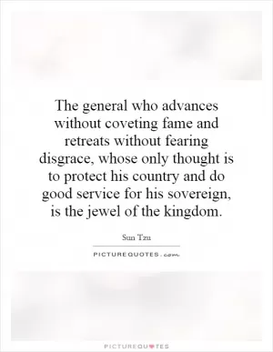 The general who advances without coveting fame and retreats without fearing disgrace, whose only thought is to protect his country and do good service for his sovereign, is the jewel of the kingdom Picture Quote #1