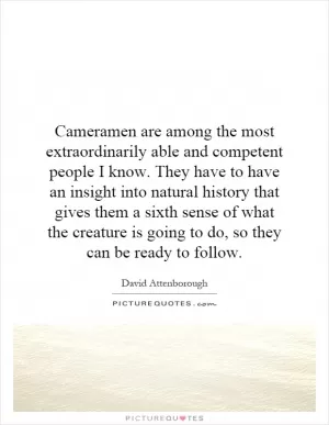 Cameramen are among the most extraordinarily able and competent people I know. They have to have an insight into natural history that gives them a sixth sense of what the creature is going to do, so they can be ready to follow Picture Quote #1