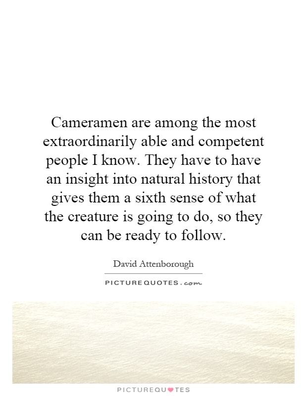 Cameramen are among the most extraordinarily able and competent people I know. They have to have an insight into natural history that gives them a sixth sense of what the creature is going to do, so they can be ready to follow Picture Quote #1