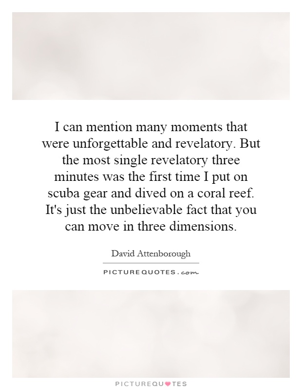 I can mention many moments that were unforgettable and revelatory. But the most single revelatory three minutes was the first time I put on scuba gear and dived on a coral reef. It's just the unbelievable fact that you can move in three dimensions Picture Quote #1