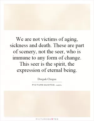 We are not victims of aging, sickness and death. These are part of scenery, not the seer, who is immune to any form of change. This seer is the spirit, the expression of eternal being Picture Quote #1
