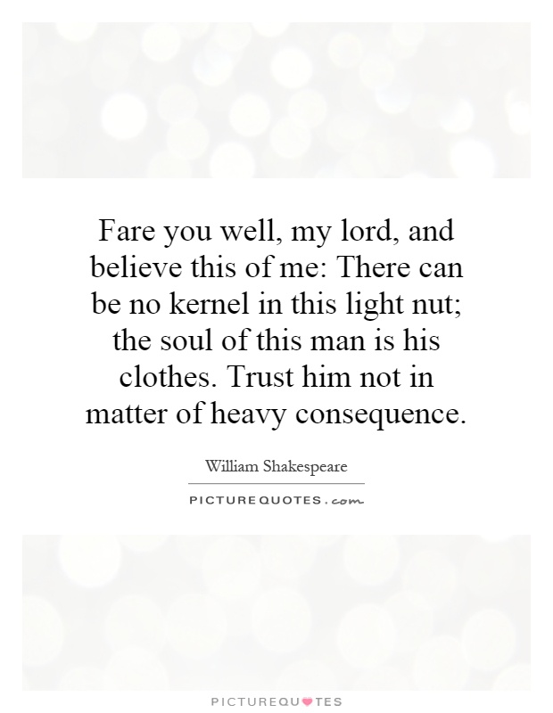 Fare you well, my lord, and believe this of me: There can be no kernel in this light nut; the soul of this man is his clothes. Trust him not in matter of heavy consequence Picture Quote #1