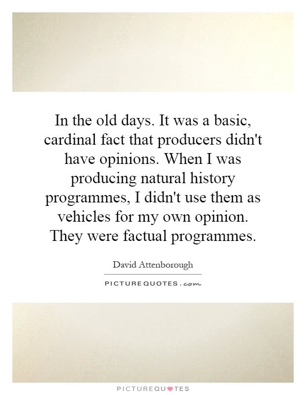 In the old days. It was a basic, cardinal fact that producers didn't have opinions. When I was producing natural history programmes, I didn't use them as vehicles for my own opinion. They were factual programmes Picture Quote #1