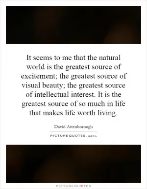 It seems to me that the natural world is the greatest source of excitement; the greatest source of visual beauty; the greatest source of intellectual interest. It is the greatest source of so much in life that makes life worth living Picture Quote #1