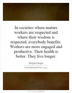In societies where mature workers are respected and where their wisdom is respected, everybody benefits. Workers are more engaged and productive. Their health is better. They live longer Picture Quote #1