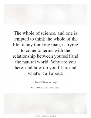 The whole of science, and one is tempted to think the whole of the life of any thinking man, is trying to come to terms with the relationship between yourself and the natural world. Why are you here, and how do you fit in, and what's it all about Picture Quote #1