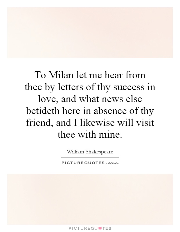 To Milan let me hear from thee by letters of thy success in love, and what news else betideth here in absence of thy friend, and I likewise will visit thee with mine Picture Quote #1